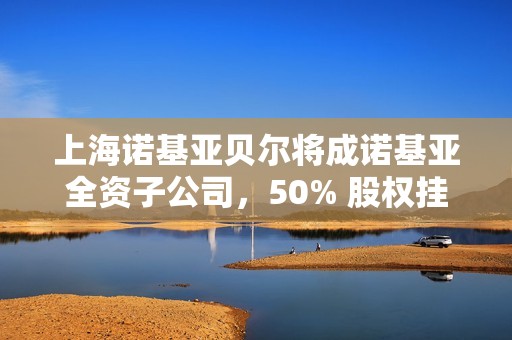 上海诺基亚贝尔将成诺基亚全资子公司，50% 股权挂牌 41 亿元转让