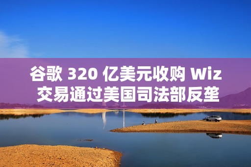 谷歌 320 亿美元收购 Wiz 交易通过美国司法部反垄断审查