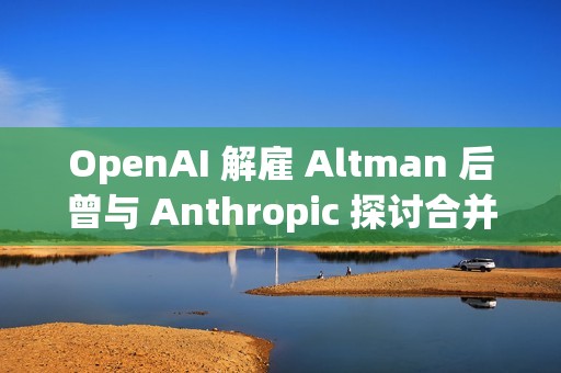 OpenAI 解雇 Altman 后曾与 Anthropic 探讨合并事宜