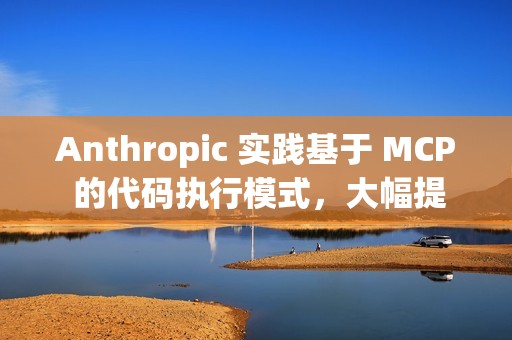 Anthropic 实践基于 MCP 的代码执行模式，大幅提升 AI Agent 效率