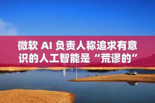 微软 AI 负责人称追求有意识的人工智能是“荒谬的”