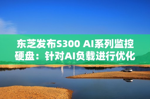 东芝发布S300 AI系列监控硬盘：针对AI负载进行优化