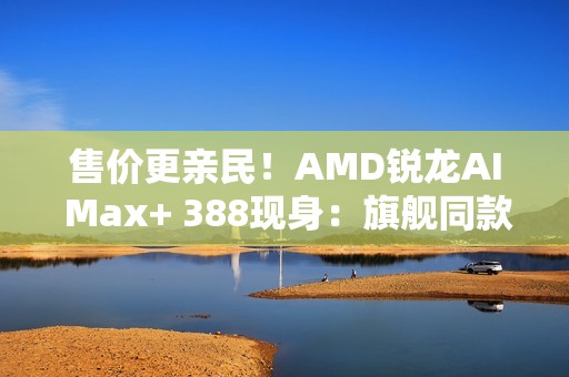 售价更亲民！AMD锐龙AI Max+ 388现身：旗舰同款Radeon 8060S