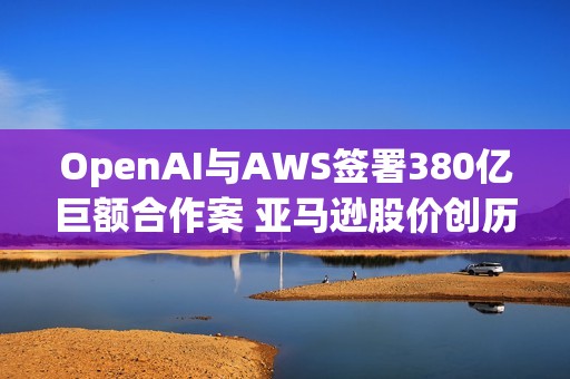OpenAI与AWS签署380亿巨额合作案 亚马逊股价创历史新高