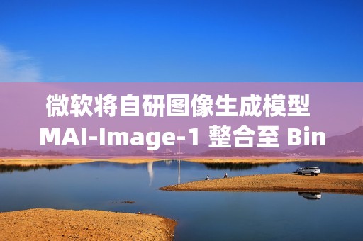 微软将自研图像生成模型 MAI-Image-1 整合至 Bing、Copilot