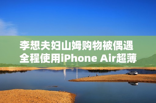 李想夫妇山姆购物被偶遇 全程使用iPhone Air超薄手机