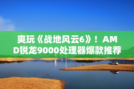 爽玩《战地风云6》！AMD锐龙9000处理器爆款推荐