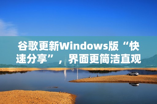 谷歌更新Windows版“快速分享”，界面更简洁直观