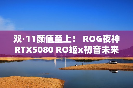 双·11颜值至上！ ROG夜神RTX5080 RO姬x初音未来版显卡