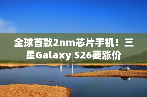 全球首款2nm芯片手机！三星Galaxy S26要涨价