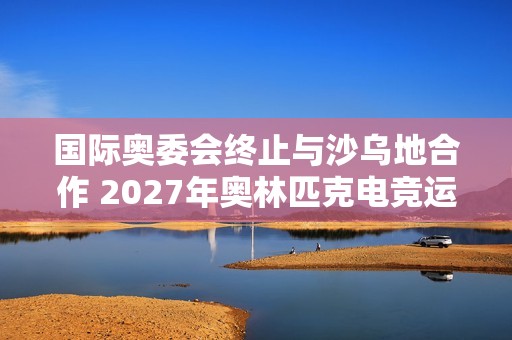 国际奥委会终止与沙乌地合作 2027年奥林匹克电竞运动会将易地举行