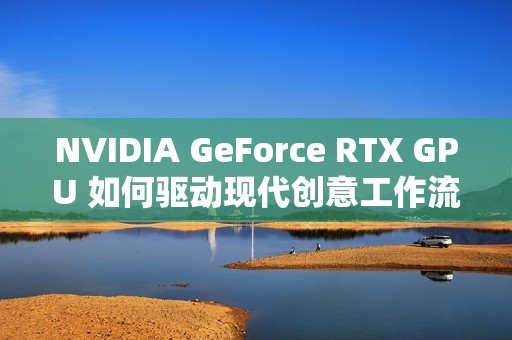 NVIDIA GeForce RTX GPU 如何驱动现代创意工作流