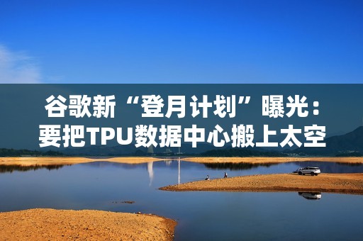 谷歌新“登月计划”曝光：要把TPU数据中心搬上太空