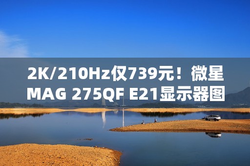 2K/210Hz仅739元！微星MAG 275QF E21显示器图赏