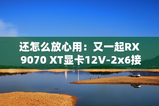 还怎么放心用：又一起RX 9070 XT显卡12V-2x6接口烧毁！