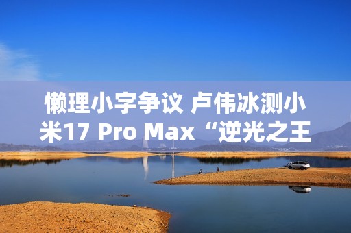懒理小字争议 卢伟冰测小米17 Pro Max“逆光之王”实拍效果