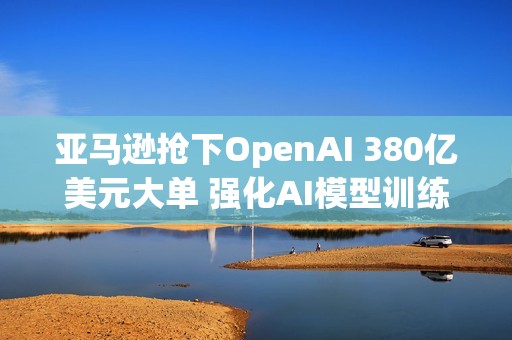 亚马逊抢下OpenAI 380亿美元大单 强化AI模型训练