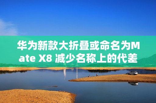 华为新款大折叠或命名为Mate X8 减少名称上的代差？