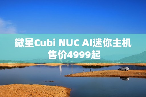 微星Cubi NUC AI迷你主机 售价4999起