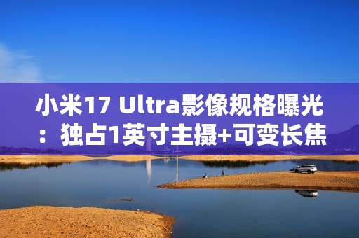 小米17 Ultra影像规格曝光：独占1英寸主摄+可变长焦