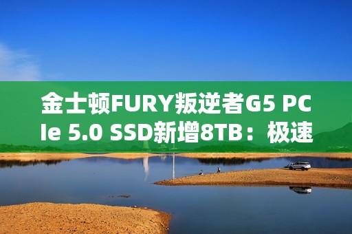 金士顿FURY叛逆者G5 PCIe 5.0 SSD新增8TB：极速14.8GB/s、至少7000元
