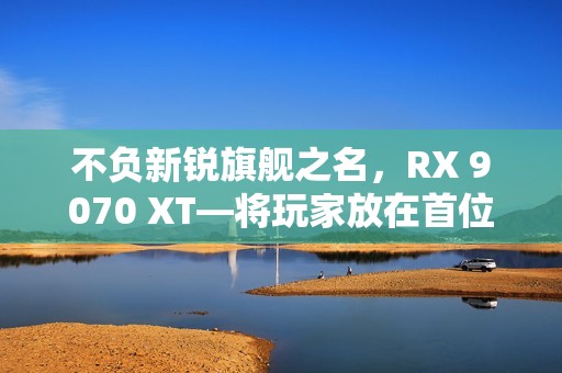不负新锐旗舰之名，RX 9070 XT—将玩家放在首位的诚意作品