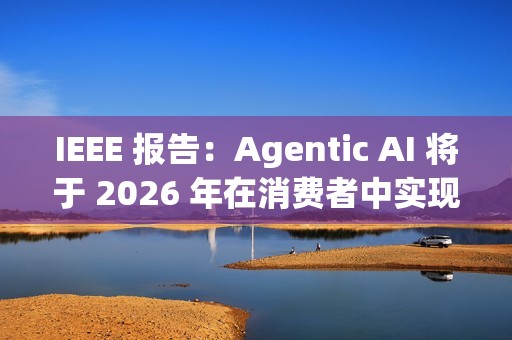 IEEE 报告：Agentic AI 将于 2026 年在消费者中实现大众化普及