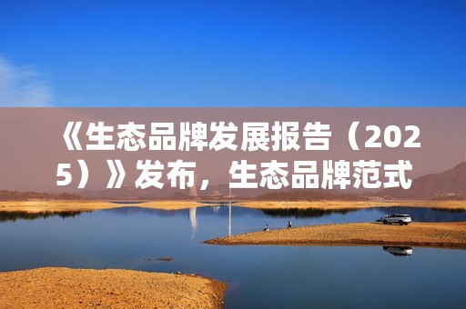 《生态品牌发展报告（2025）》发布，生态品牌范式成全球企业进化“风向标”