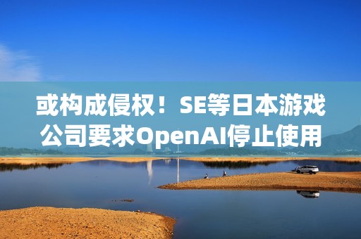 或构成侵权！SE等日本游戏公司要求OpenAI停止使用其作品训练AI