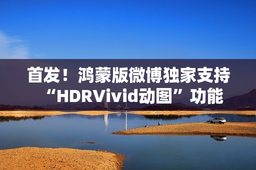 首发！鸿蒙版微博独家支持“HDRVivid动图”功能