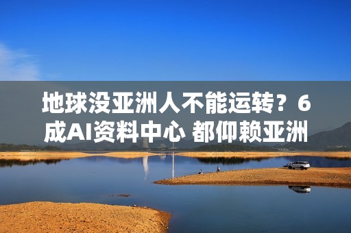 地球没亚洲人不能运转？6成AI资料中心 都仰赖亚洲零组件
