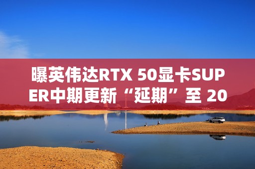 曝英伟达RTX 50显卡SUPER中期更新“延期”至 2026 年第三季度