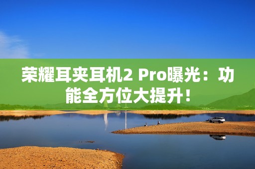 荣耀耳夹耳机2 Pro曝光：功能全方位大提升！