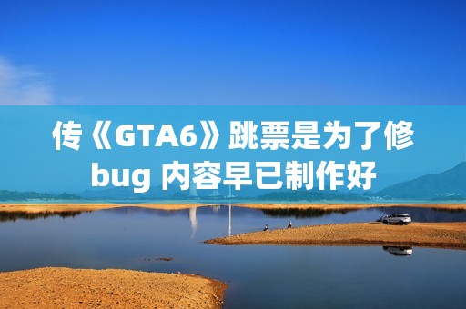 传《GTA6》跳票是为了修bug 内容早已制作好
