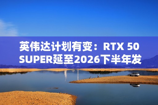英伟达计划有变：RTX 50 SUPER延至2026下半年发布
