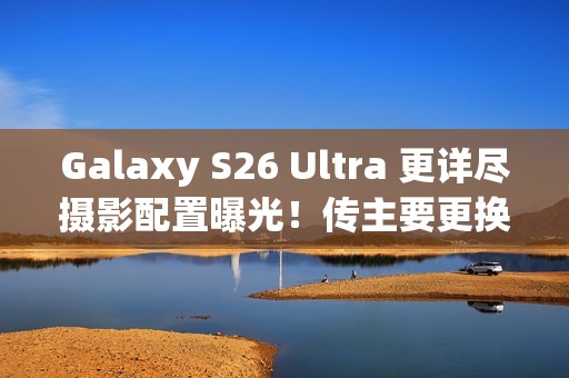 Galaxy S26 Ultra 更详尽摄影配置曝光！传主要更换「这镜头」、模组突出或因一理由