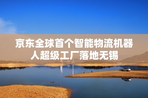 京东全球首个智能物流机器人超级工厂落地无锡