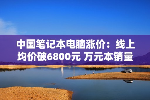中国笔记本电脑涨价：线上均价破6800元 万元本销量大涨78%