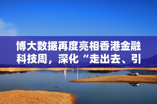 博大数据再度亮相香港金融科技周，深化“走出去、引进来”战略实践