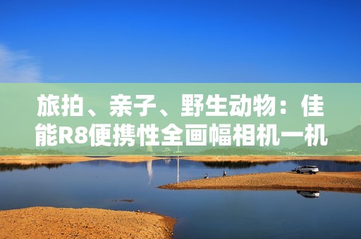旅拍、亲子、野生动物：佳能R8便携性全画幅相机一机搞定