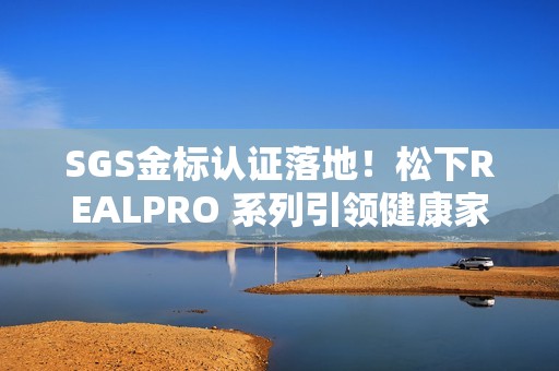SGS金标认证落地！松下REALPRO 系列引领健康家电“实效化”新生态