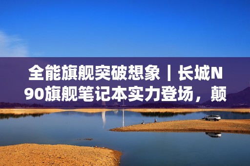 全能旗舰突破想象｜长城N90旗舰笔记本实力登场，颠覆信创笔记本传统印象