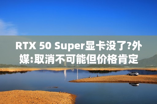 RTX 50 Super显卡没了?外媒:取消不可能但价格肯定涨