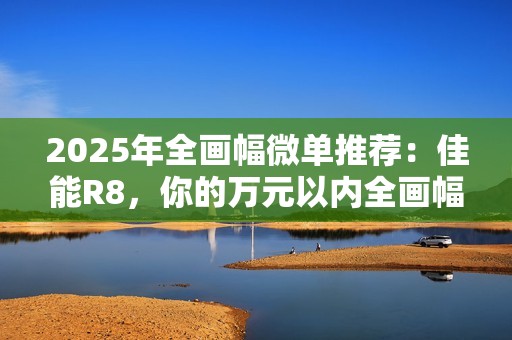 2025年全画幅微单推荐：佳能R8，你的万元以内全画幅创作伙伴