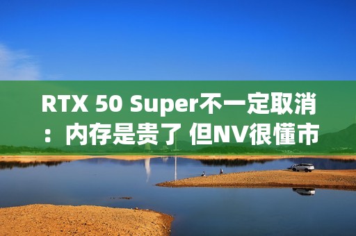 RTX 50 Super不一定取消：内存是贵了 但NV很懂市场