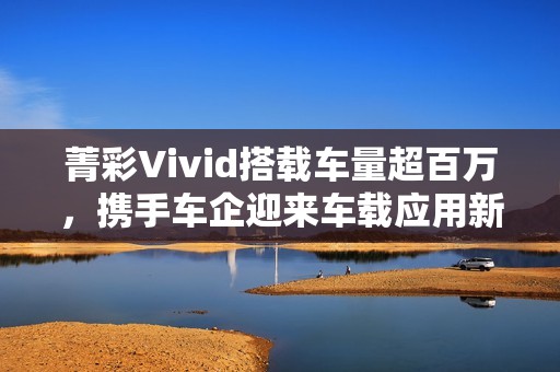 菁彩Vivid搭载车量超百万，携手车企迎来车载应用新里程碑！