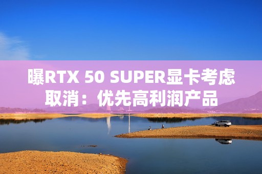 曝RTX 50 SUPER显卡考虑取消：优先高利润产品