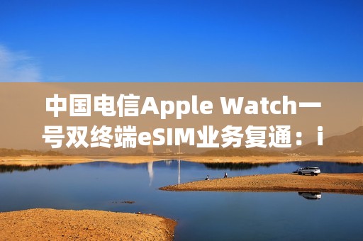 中国电信Apple Watch一号双终端eSIM业务复通：iPhone必须iOS 26.1以上