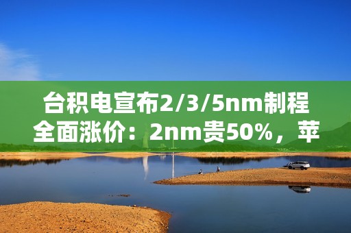 台积电宣布2/3/5nm制程全面涨价：2nm贵50%，苹果、小米等厂商成本飙升