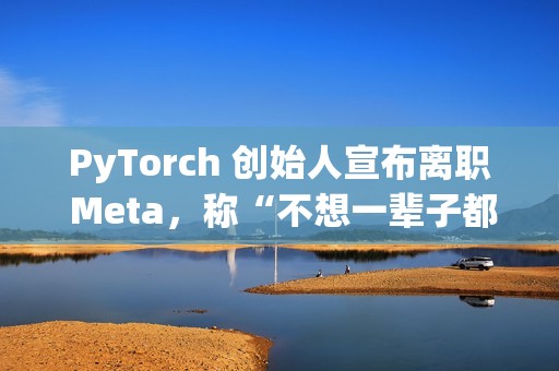 PyTorch 创始人宣布离职 Meta，称“不想一辈子都做 PyTorch”